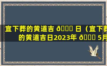 宜下葬的黄道吉 🍁 日（宜下葬的黄道吉日2023年 🐋 5月）